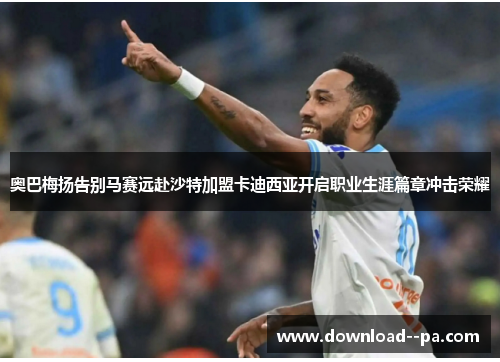 奥巴梅扬告别马赛远赴沙特加盟卡迪西亚开启职业生涯篇章冲击荣耀