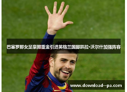 巴塞罗那女足豪掷重金引进英格兰国脚凯拉·沃尔什加强阵容