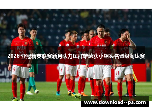 2026 亚冠精英联赛新月队力压群雄荣获小组头名晋级淘汰赛