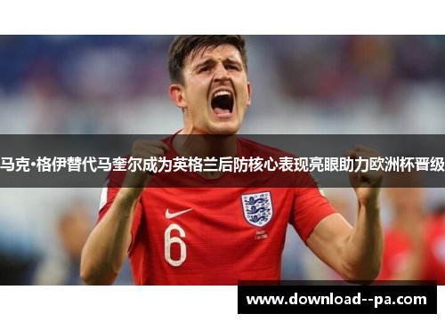 马克·格伊替代马奎尔成为英格兰后防核心表现亮眼助力欧洲杯晋级 马克·格伊替代马奎尔成为英格兰后防核心表现亮眼助力欧洲杯晋级